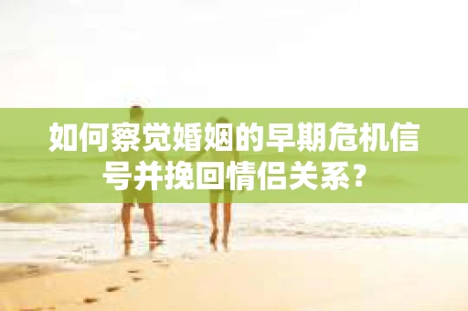 如何察觉婚姻的早期危机信号并挽回情侣关系？