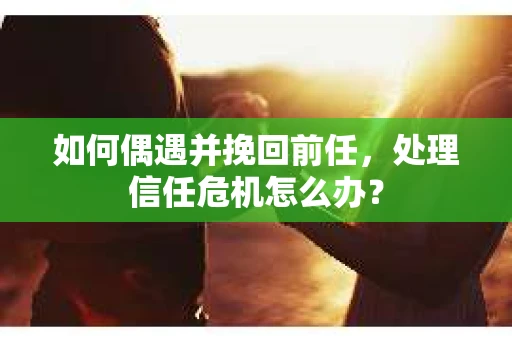 如何偶遇并挽回前任，处理信任危机怎么办？