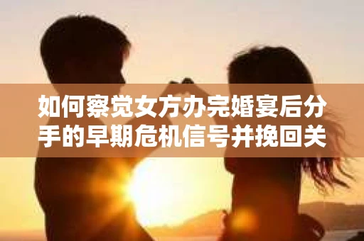 如何察觉女方办完婚宴后分手的早期危机信号并挽回关系？
