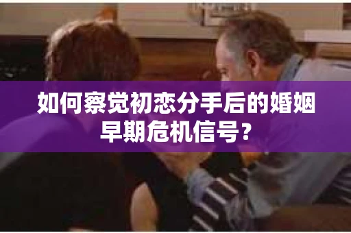 如何察觉初恋分手后的婚姻早期危机信号？