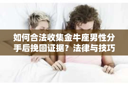 如何合法收集金牛座男性分手后挽回证据？法律与技巧的双重指导