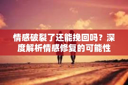 情感破裂了还能挽回吗？深度解析情感修复的可能性