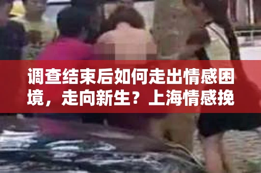 调查结束后如何走出情感困境，走向新生？上海情感挽回婚姻公司给出的专业建议