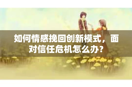 如何情感挽回创新模式，面对信任危机怎么办？