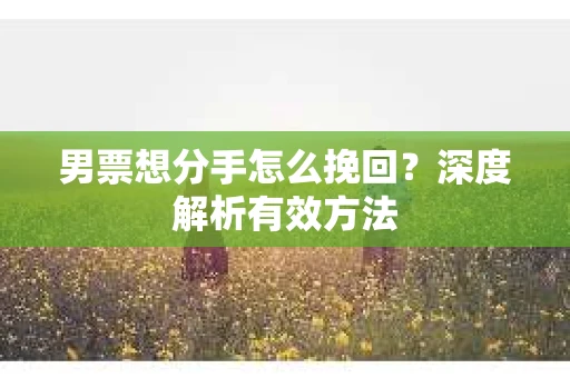 男票想分手怎么挽回？深度解析有效方法