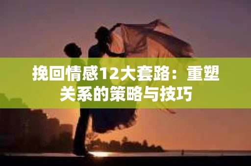 挽回情感12大套路：重塑关系的策略与技巧