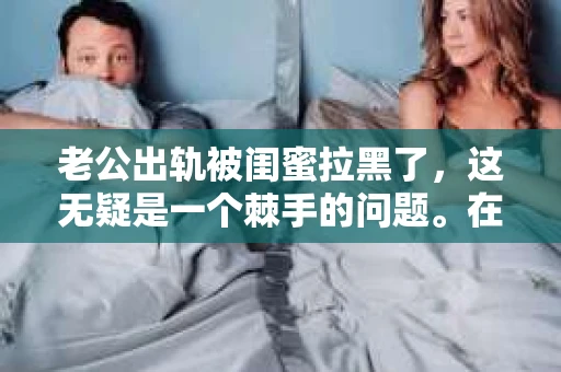 老公出轨被闺蜜拉黑了，这无疑是一个棘手的问题。在这个问题上，我想要和大家分享一下我的看法和经历，希望能给大家带来一些启示。