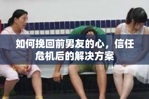 如何挽回前男友的心，信任危机后的解决方案