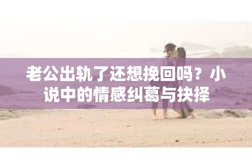 老公出轨了还想挽回吗？小说中的情感纠葛与抉择