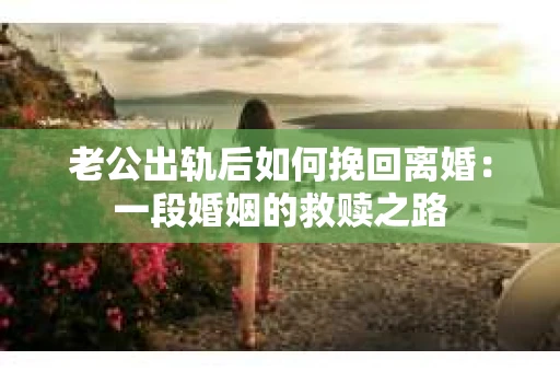 老公出轨后如何挽回离婚：一段婚姻的救赎之路