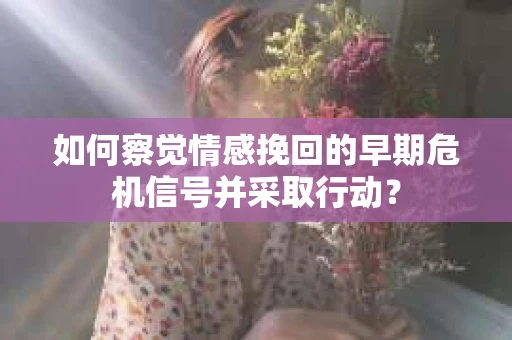 如何察觉情感挽回的早期危机信号并采取行动？