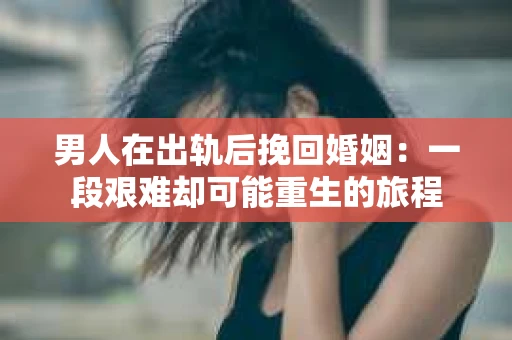 男人在出轨后挽回婚姻：一段艰难却可能重生的旅程