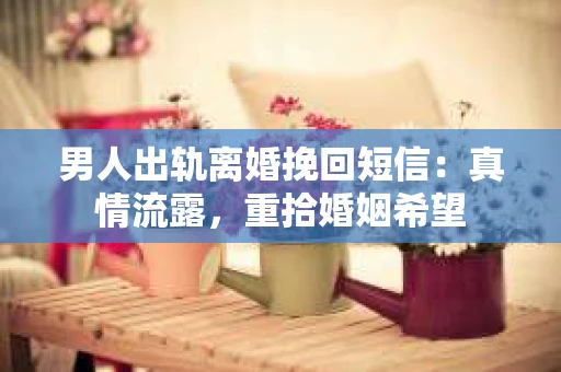 男人出轨离婚挽回短信：真情流露，重拾婚姻希望