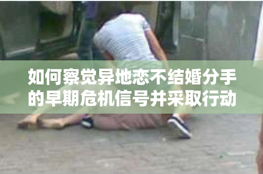 如何察觉异地恋不结婚分手的早期危机信号并采取行动？