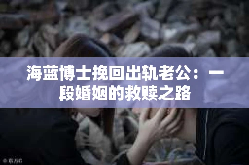 海蓝博士挽回出轨老公：一段婚姻的救赎之路