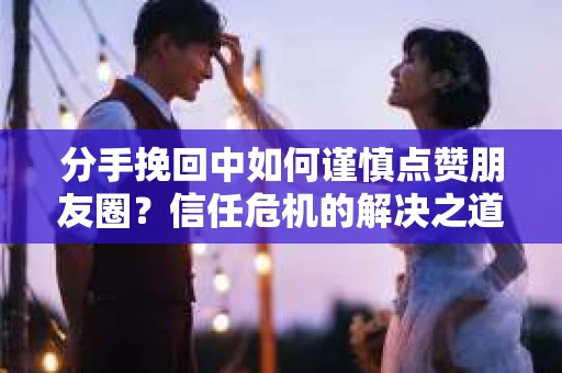 分手挽回中如何谨慎点赞朋友圈？信任危机的解决之道