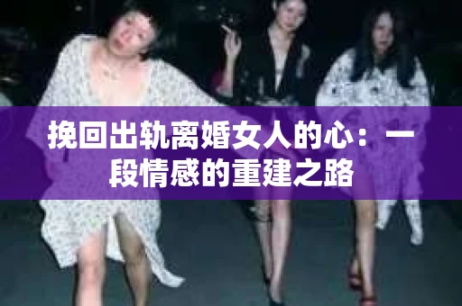 挽回出轨离婚女人的心：一段情感的重建之路