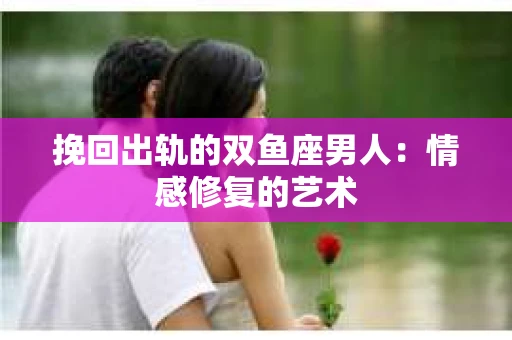 挽回出轨的双鱼座男人：情感修复的艺术