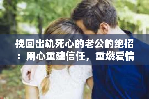 挽回出轨死心的老公的绝招：用心重建信任，重燃爱情火花