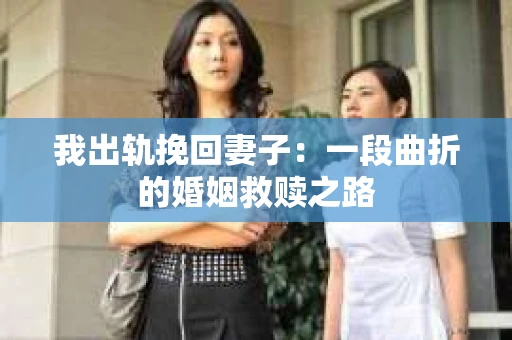 我出轨挽回妻子：一段曲折的婚姻救赎之路