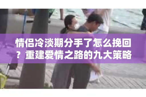 情侣冷淡期分手了怎么挽回？重建爱情之路的九大策略
