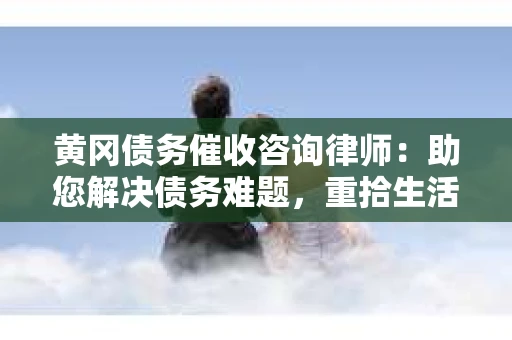 黄冈债务催收咨询律师：助您解决债务难题，重拾生活信心