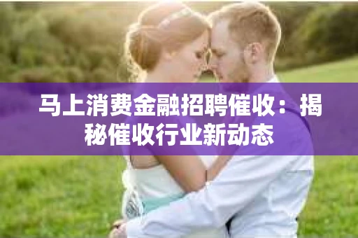 马上消费金融招聘催收：揭秘催收行业新动态