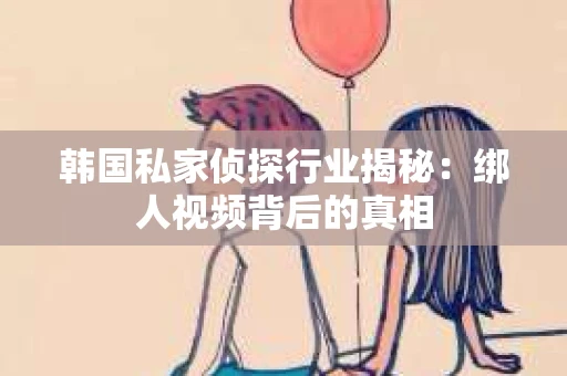 韩国私家侦探行业揭秘：绑人视频背后的真相