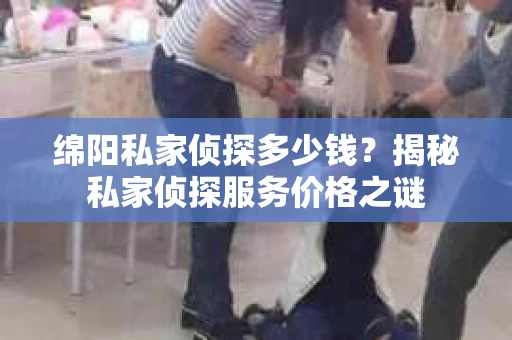 绵阳私家侦探多少钱？揭秘私家侦探服务价格之谜