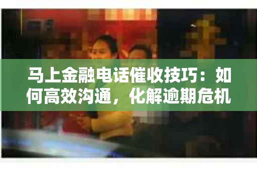 马上金融电话催收技巧：如何高效沟通，化解逾期危机