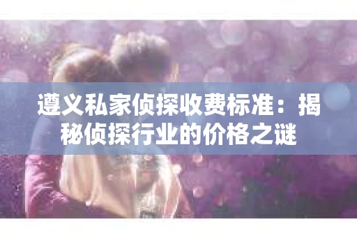 遵义私家侦探收费标准：揭秘侦探行业的价格之谜
