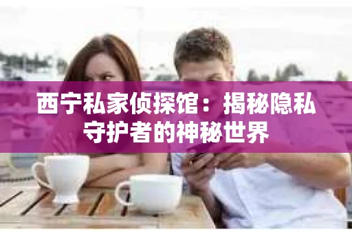 西宁私家侦探馆：揭秘隐私守护者的神秘世界