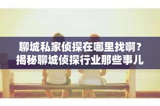 聊城私家侦探在哪里找啊？揭秘聊城侦探行业那些事儿