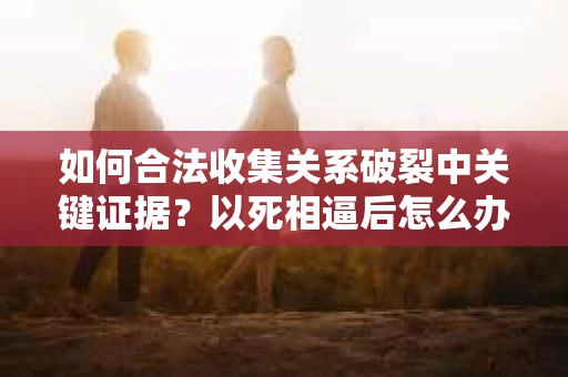 如何合法收集关系破裂中关键证据？以死相逼后怎么办？