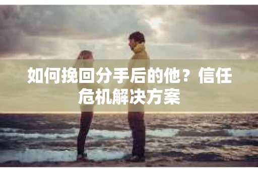如何挽回分手后的他？信任危机解决方案