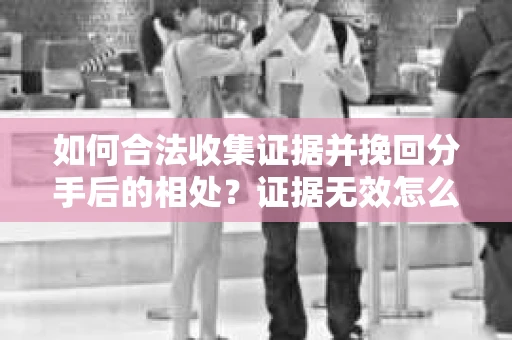 如何合法收集证据并挽回分手后的相处？证据无效怎么办？