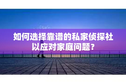 如何选择靠谱的私家侦探社以应对家庭问题？