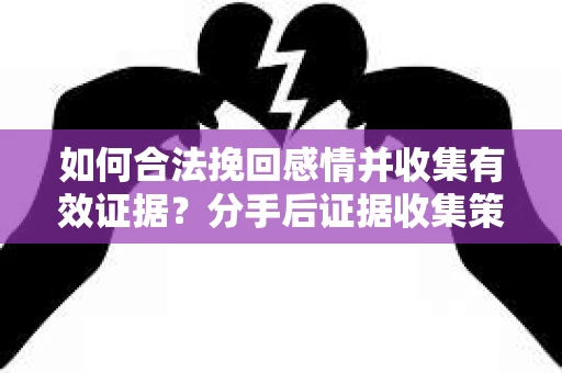 如何合法挽回感情并收集有效证据？分手后证据收集策略