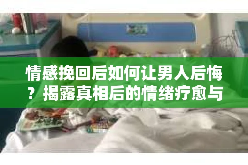 情感挽回后如何让男人后悔？揭露真相后的情绪疗愈与人生决策