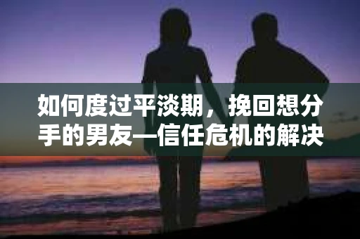 如何度过平淡期，挽回想分手的男友—信任危机的解决之道