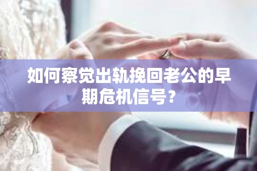 如何察觉出轨挽回老公的早期危机信号？