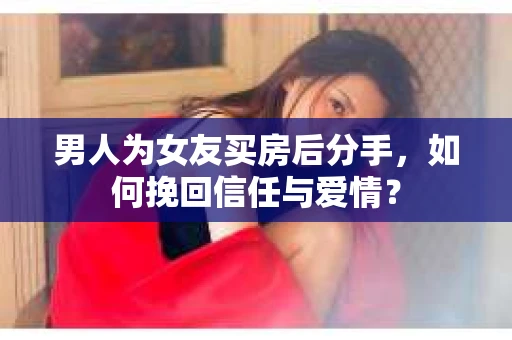 男人为女友买房后分手，如何挽回信任与爱情？