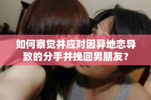 如何察觉并应对因异地恋导致的分手并挽回男朋友？