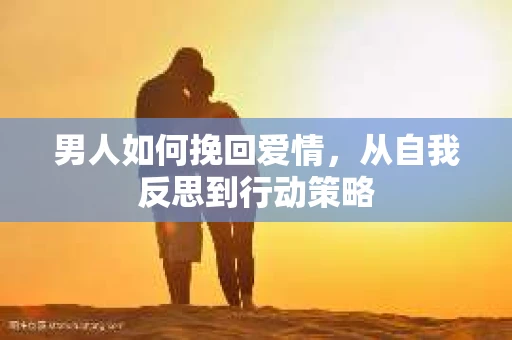 男人如何挽回爱情，从自我反思到行动策略
