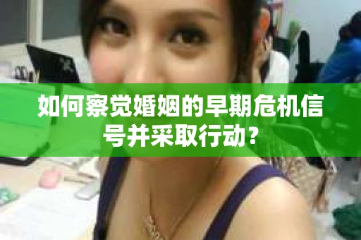 如何察觉婚姻的早期危机信号并采取行动？