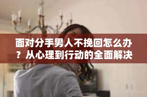 面对分手男人不挽回怎么办？从心理到行动的全面解决方案