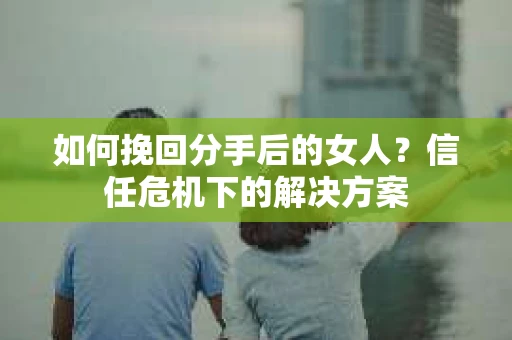 如何挽回分手后的女人？信任危机下的解决方案