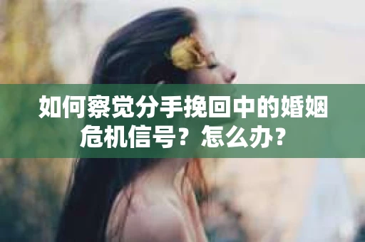 如何察觉分手挽回中的婚姻危机信号？怎么办？