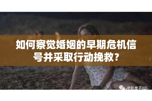 如何察觉婚姻的早期危机信号并采取行动挽救？
