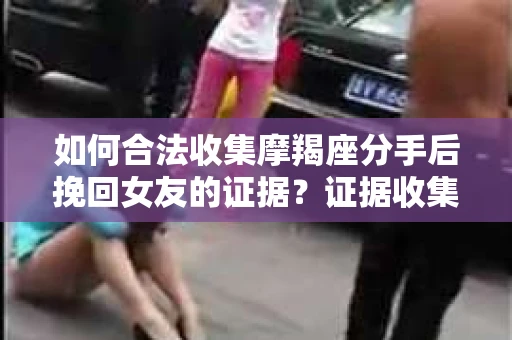 如何合法收集摩羯座分手后挽回女友的证据？证据收集策略与法律风险防范
